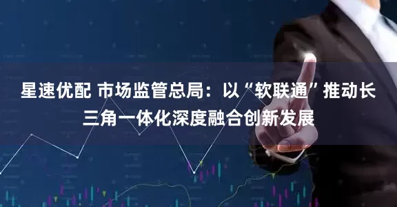星速优配 市场监管总局：以“软联通”推动长三角一体化深度融合创新发展