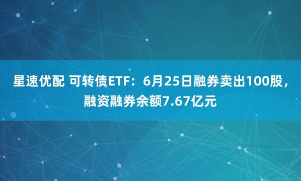 星速优配 可转债ETF：6月25日融券卖出100股，融资融券余额7.67亿元