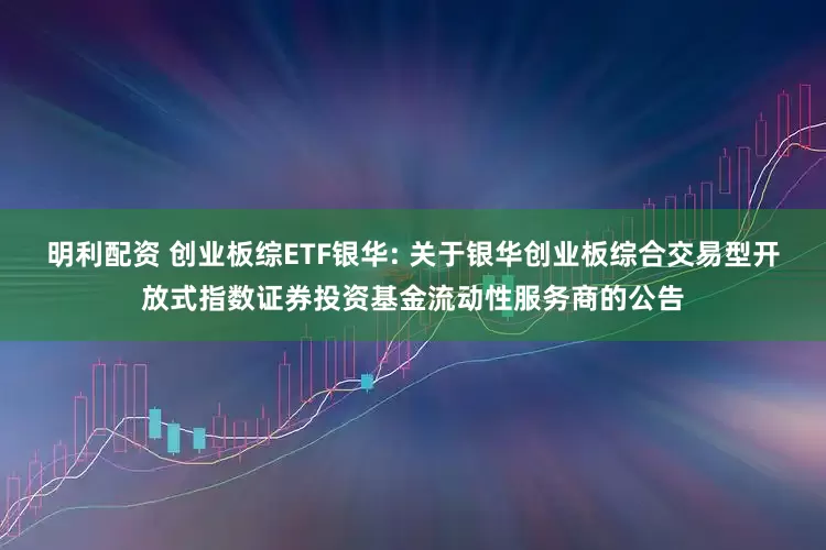 明利配资 创业板综ETF银华: 关于银华创业板综合交易型开放式指数证券投资基金流动性服务商的公告