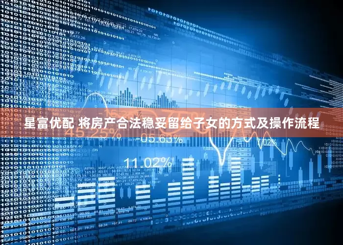星富优配 将房产合法稳妥留给子女的方式及操作流程